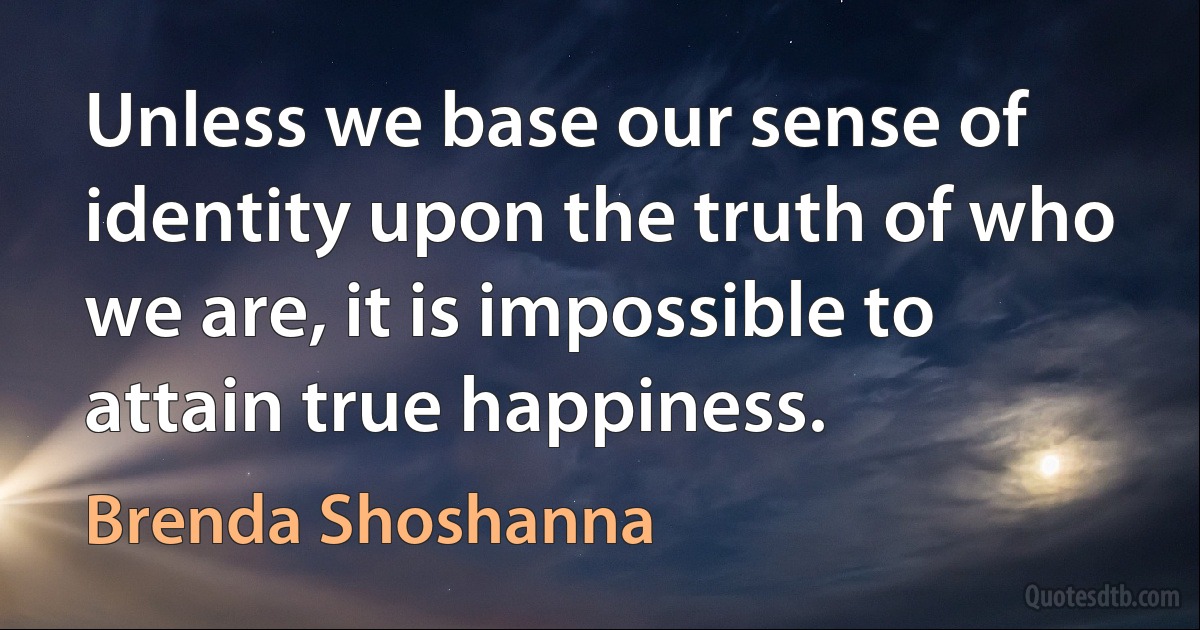 Unless we base our sense of identity upon the truth of who we are, it is impossible to attain true happiness. (Brenda Shoshanna)