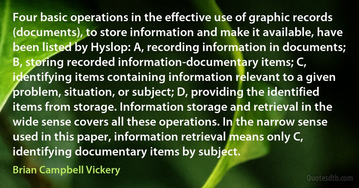 Four basic operations in the effective use of graphic records (documents), to store information and make it available, have been listed by Hyslop: A, recording information in documents; B, storing recorded information-documentary items; C, identifying items containing information relevant to a given problem, situation, or subject; D, providing the identified items from storage. Information storage and retrieval in the wide sense covers all these operations. In the narrow sense used in this paper, information retrieval means only C, identifying documentary items by subject. (Brian Campbell Vickery)