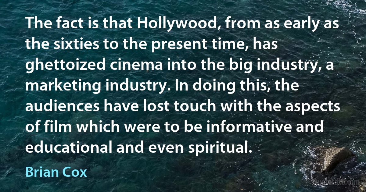 The fact is that Hollywood, from as early as the sixties to the present time, has ghettoized cinema into the big industry, a marketing industry. In doing this, the audiences have lost touch with the aspects of film which were to be informative and educational and even spiritual. (Brian Cox)