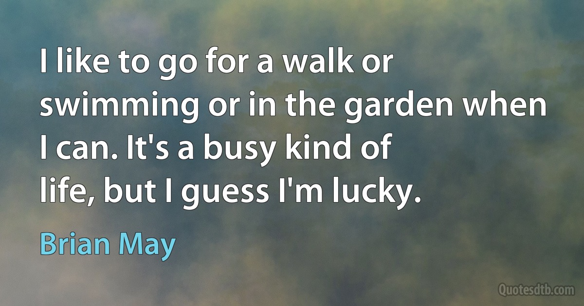 I like to go for a walk or swimming or in the garden when I can. It's a busy kind of life, but I guess I'm lucky. (Brian May)