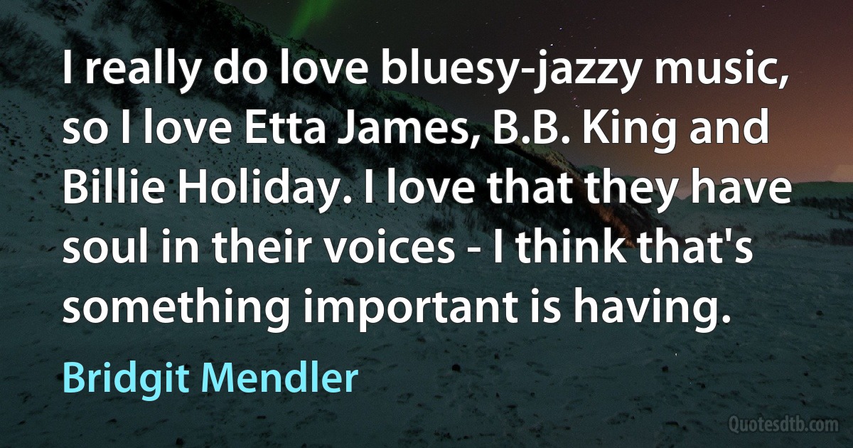 I really do love bluesy-jazzy music, so I love Etta James, B.B. King and Billie Holiday. I love that they have soul in their voices - I think that's something important is having. (Bridgit Mendler)