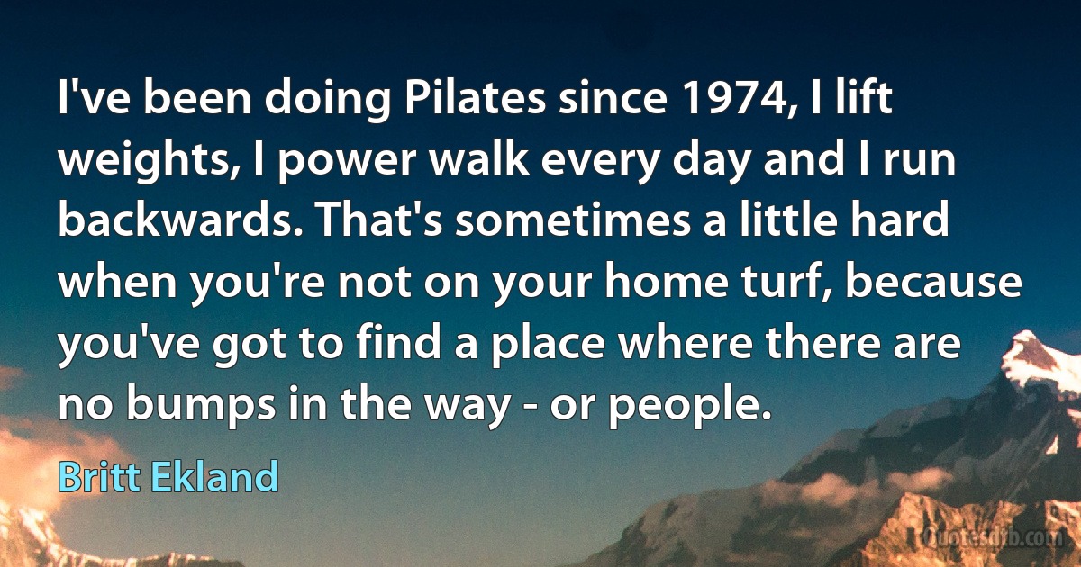 I've been doing Pilates since 1974, I lift weights, I power walk every day and I run backwards. That's sometimes a little hard when you're not on your home turf, because you've got to find a place where there are no bumps in the way - or people. (Britt Ekland)