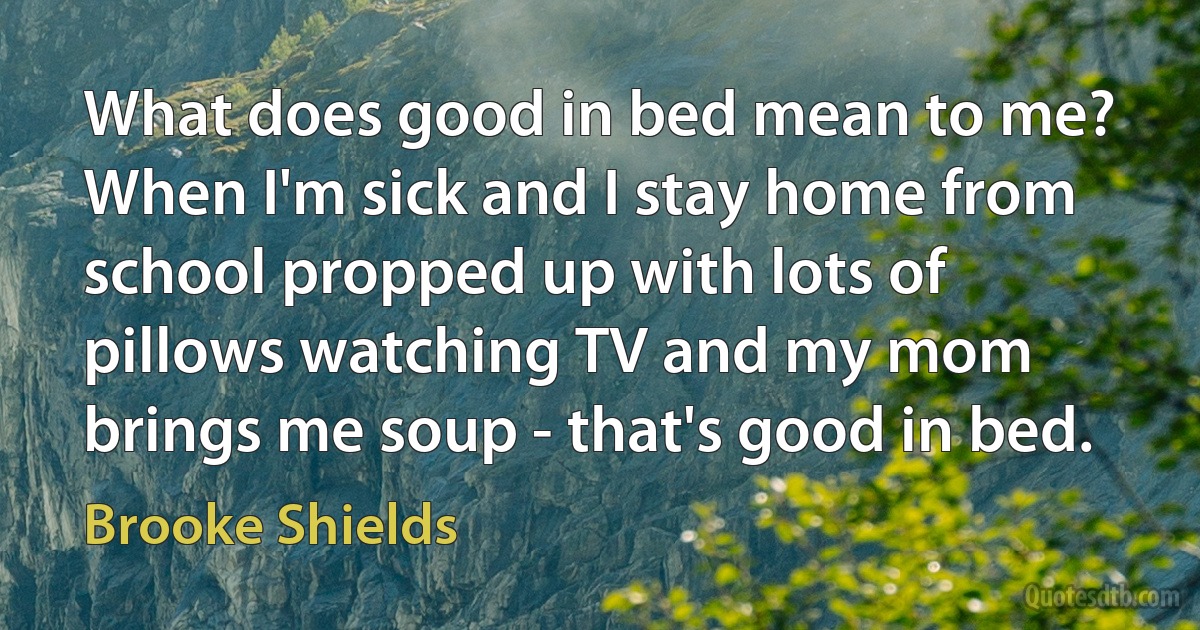 What does good in bed mean to me? When I'm sick and I stay home from school propped up with lots of pillows watching TV and my mom brings me soup - that's good in bed. (Brooke Shields)