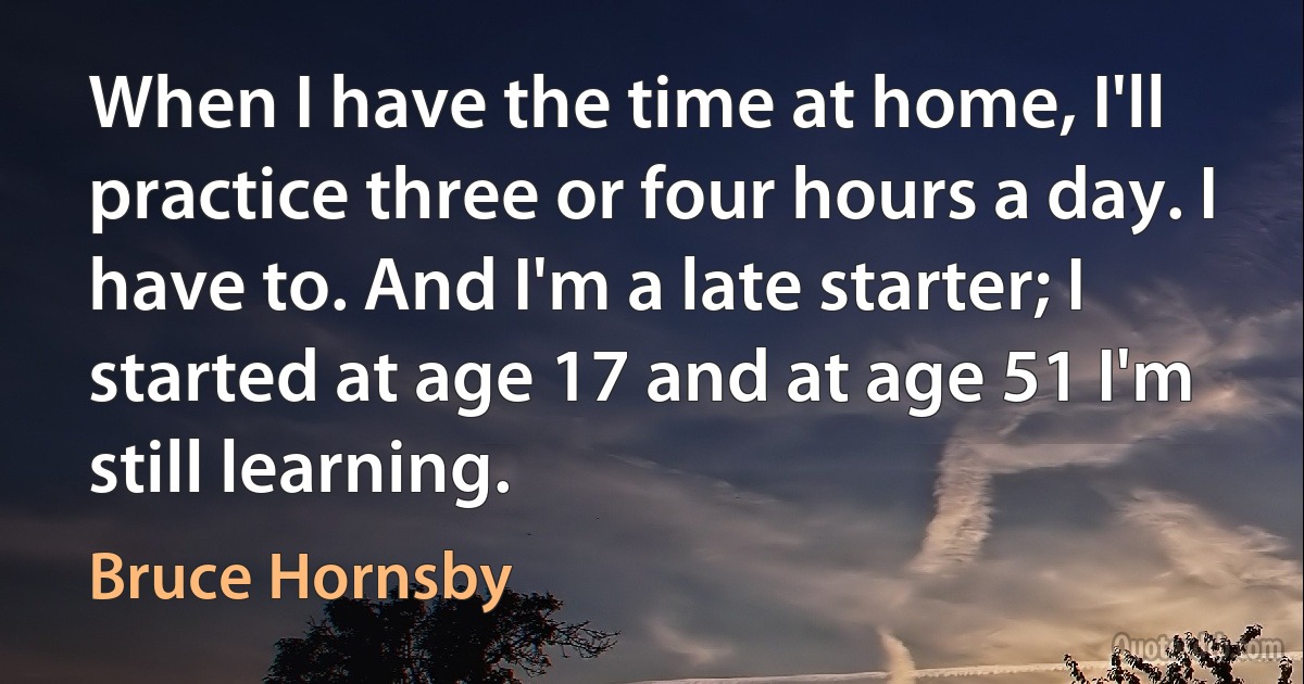 When I have the time at home, I'll practice three or four hours a day. I have to. And I'm a late starter; I started at age 17 and at age 51 I'm still learning. (Bruce Hornsby)