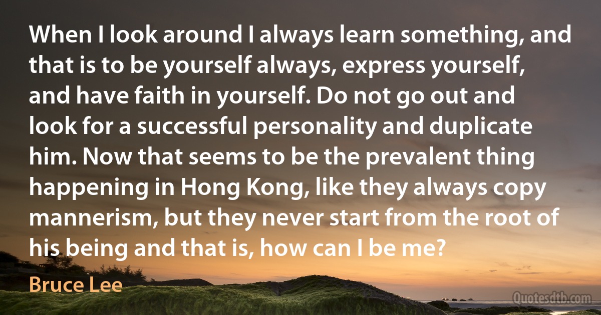 When I look around I always learn something, and that is to be yourself always, express yourself, and have faith in yourself. Do not go out and look for a successful personality and duplicate him. Now that seems to be the prevalent thing happening in Hong Kong, like they always copy mannerism, but they never start from the root of his being and that is, how can I be me? (Bruce Lee)