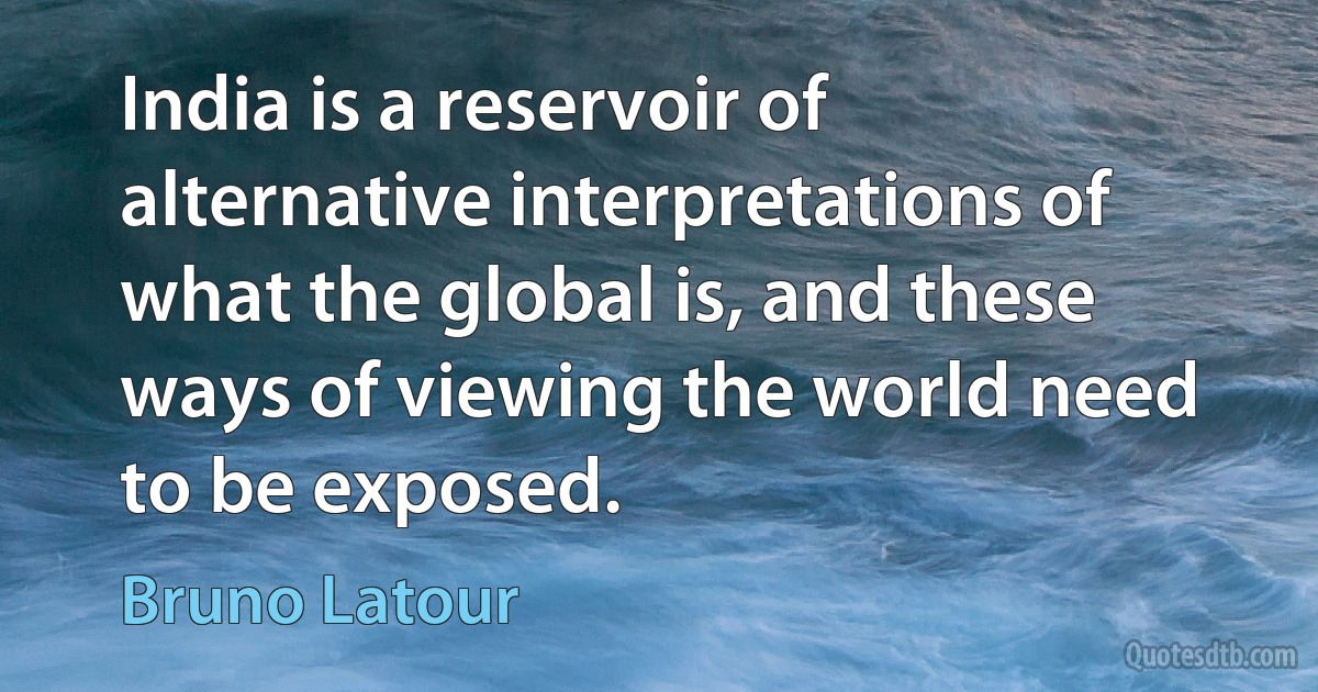 India is a reservoir of alternative interpretations of what the global is, and these ways of viewing the world need to be exposed. (Bruno Latour)