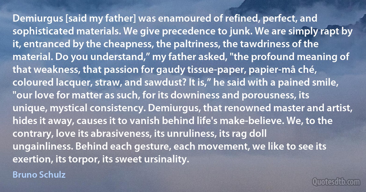 Demiurgus [said my father] was enamoured of refined, perfect, and sophisticated materials. We give precedence to junk. We are simply rapt by it, entranced by the cheapness, the paltriness, the tawdriness of the material. Do you understand,” my father asked, "the profound meaning of that weakness, that passion for gaudy tissue-paper, papier-mâ ché, coloured lacquer, straw, and sawdust? It is,” he said with a pained smile, "our love for matter as such, for its downiness and porousness, its unique, mystical consistency. Demiurgus, that renowned master and artist, hides it away, causes it to vanish behind life's make-believe. We, to the contrary, love its abrasiveness, its unruliness, its rag doll ungainliness. Behind each gesture, each movement, we like to see its exertion, its torpor, its sweet ursinality. (Bruno Schulz)