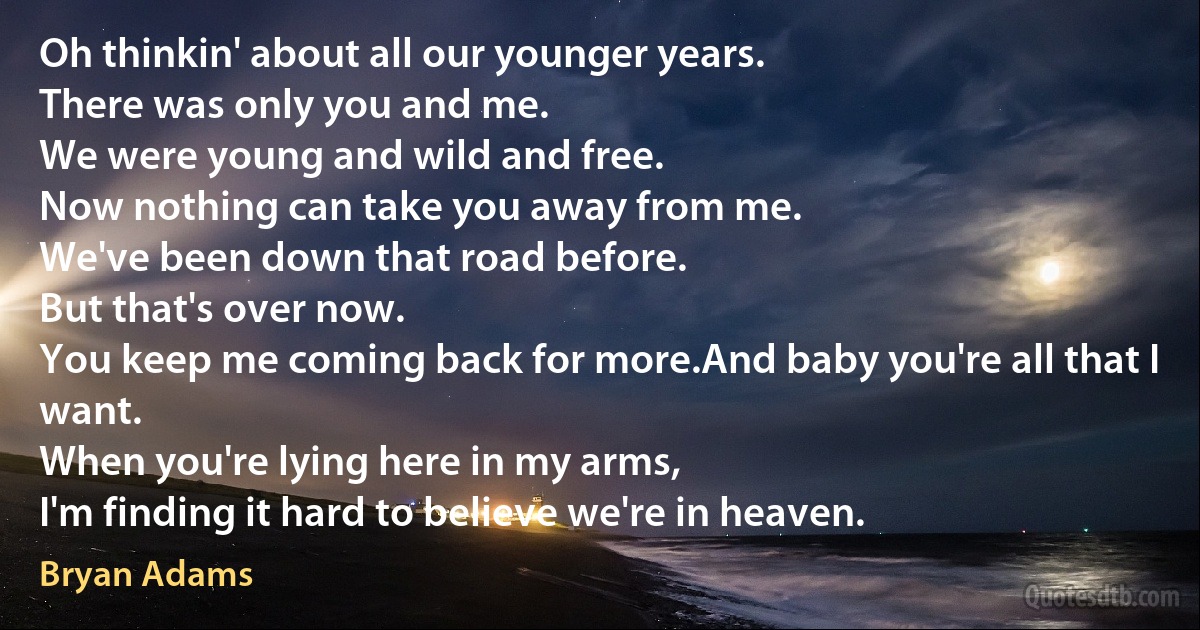 Oh thinkin' about all our younger years.
There was only you and me.
We were young and wild and free.
Now nothing can take you away from me.
We've been down that road before.
But that's over now.
You keep me coming back for more.And baby you're all that I want.
When you're lying here in my arms,
I'm finding it hard to believe we're in heaven. (Bryan Adams)