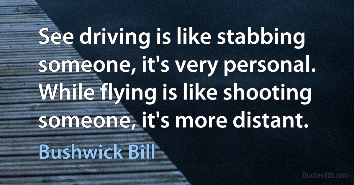 See driving is like stabbing someone, it's very personal. While flying is like shooting someone, it's more distant. (Bushwick Bill)