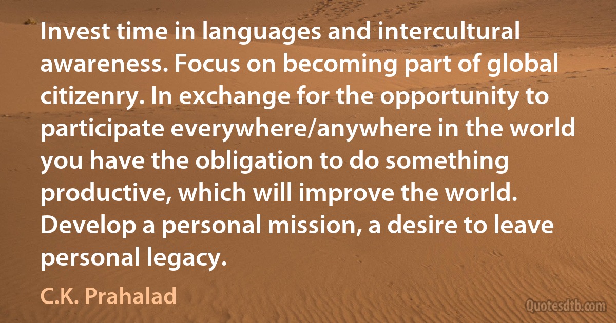 Invest time in languages and intercultural awareness. Focus on becoming part of global citizenry. In exchange for the opportunity to participate everywhere/anywhere in the world you have the obligation to do something productive, which will improve the world. Develop a personal mission, a desire to leave personal legacy. (C.K. Prahalad)