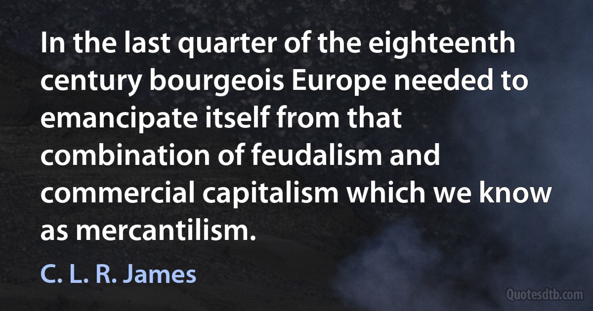 In the last quarter of the eighteenth century bourgeois Europe needed to emancipate itself from that combination of feudalism and commercial capitalism which we know as mercantilism. (C. L. R. James)