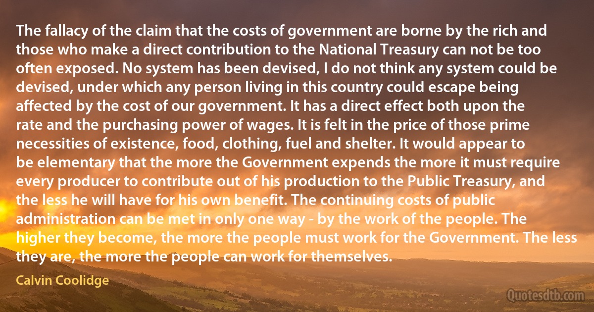 The fallacy of the claim that the costs of government are borne by the rich and those who make a direct contribution to the National Treasury can not be too often exposed. No system has been devised, I do not think any system could be devised, under which any person living in this country could escape being affected by the cost of our government. It has a direct effect both upon the rate and the purchasing power of wages. It is felt in the price of those prime necessities of existence, food, clothing, fuel and shelter. It would appear to be elementary that the more the Government expends the more it must require every producer to contribute out of his production to the Public Treasury, and the less he will have for his own benefit. The continuing costs of public administration can be met in only one way - by the work of the people. The higher they become, the more the people must work for the Government. The less they are, the more the people can work for themselves. (Calvin Coolidge)