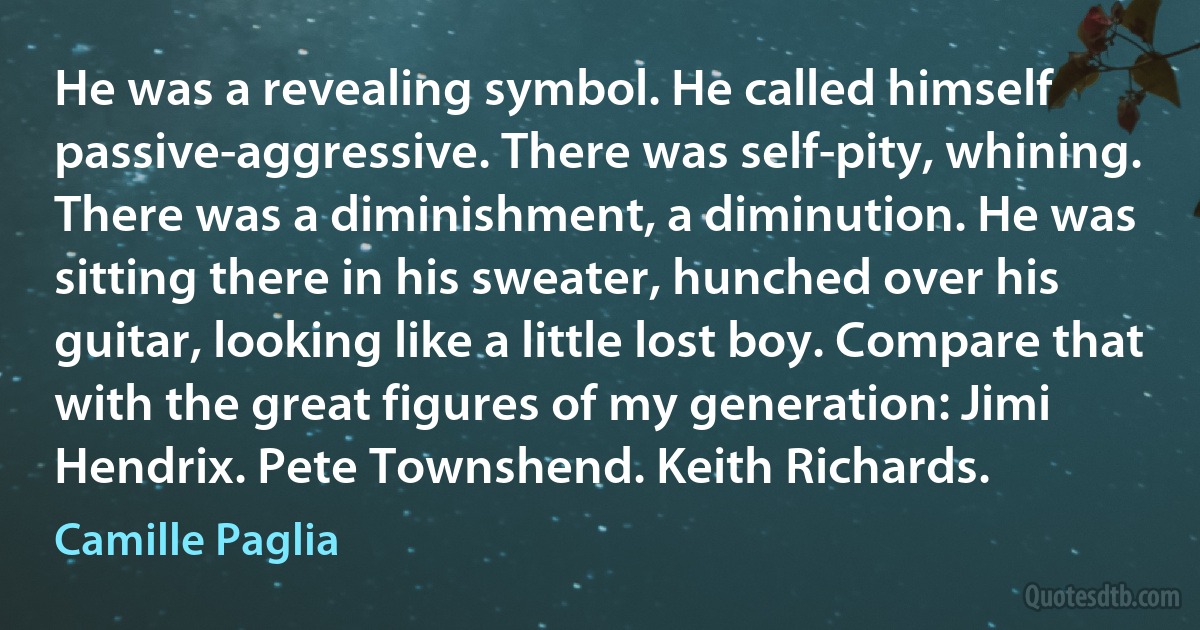 He was a revealing symbol. He called himself passive-aggressive. There was self-pity, whining. There was a diminishment, a diminution. He was sitting there in his sweater, hunched over his guitar, looking like a little lost boy. Compare that with the great figures of my generation: Jimi Hendrix. Pete Townshend. Keith Richards. (Camille Paglia)