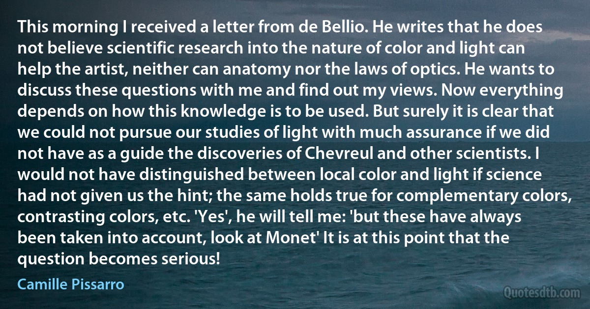 This morning I received a letter from de Bellio. He writes that he does not believe scientific research into the nature of color and light can help the artist, neither can anatomy nor the laws of optics. He wants to discuss these questions with me and find out my views. Now everything depends on how this knowledge is to be used. But surely it is clear that we could not pursue our studies of light with much assurance if we did not have as a guide the discoveries of Chevreul and other scientists. I would not have distinguished between local color and light if science had not given us the hint; the same holds true for complementary colors, contrasting colors, etc. 'Yes', he will tell me: 'but these have always been taken into account, look at Monet' It is at this point that the question becomes serious! (Camille Pissarro)