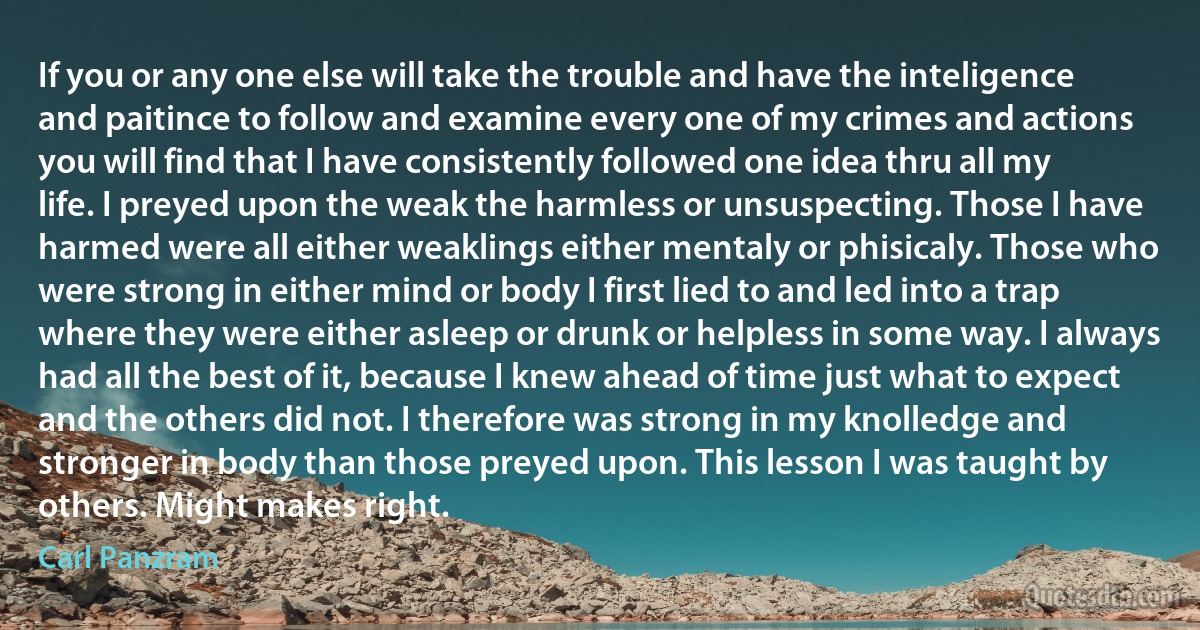 If you or any one else will take the trouble and have the inteligence and paitince to follow and examine every one of my crimes and actions you will find that I have consistently followed one idea thru all my life. I preyed upon the weak the harmless or unsuspecting. Those I have harmed were all either weaklings either mentaly or phisicaly. Those who were strong in either mind or body I first lied to and led into a trap where they were either asleep or drunk or helpless in some way. I always had all the best of it, because I knew ahead of time just what to expect and the others did not. I therefore was strong in my knolledge and stronger in body than those preyed upon. This lesson I was taught by others. Might makes right. (Carl Panzram)