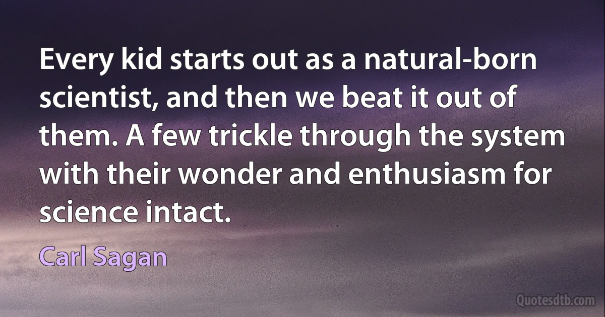 Every kid starts out as a natural-born scientist, and then we beat it out of them. A few trickle through the system with their wonder and enthusiasm for science intact. (Carl Sagan)