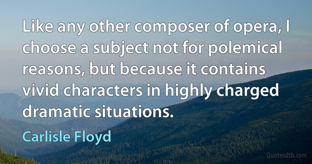 Like any other composer of opera, I choose a subject not for polemical reasons, but because it contains vivid characters in highly charged dramatic situations. (Carlisle Floyd)