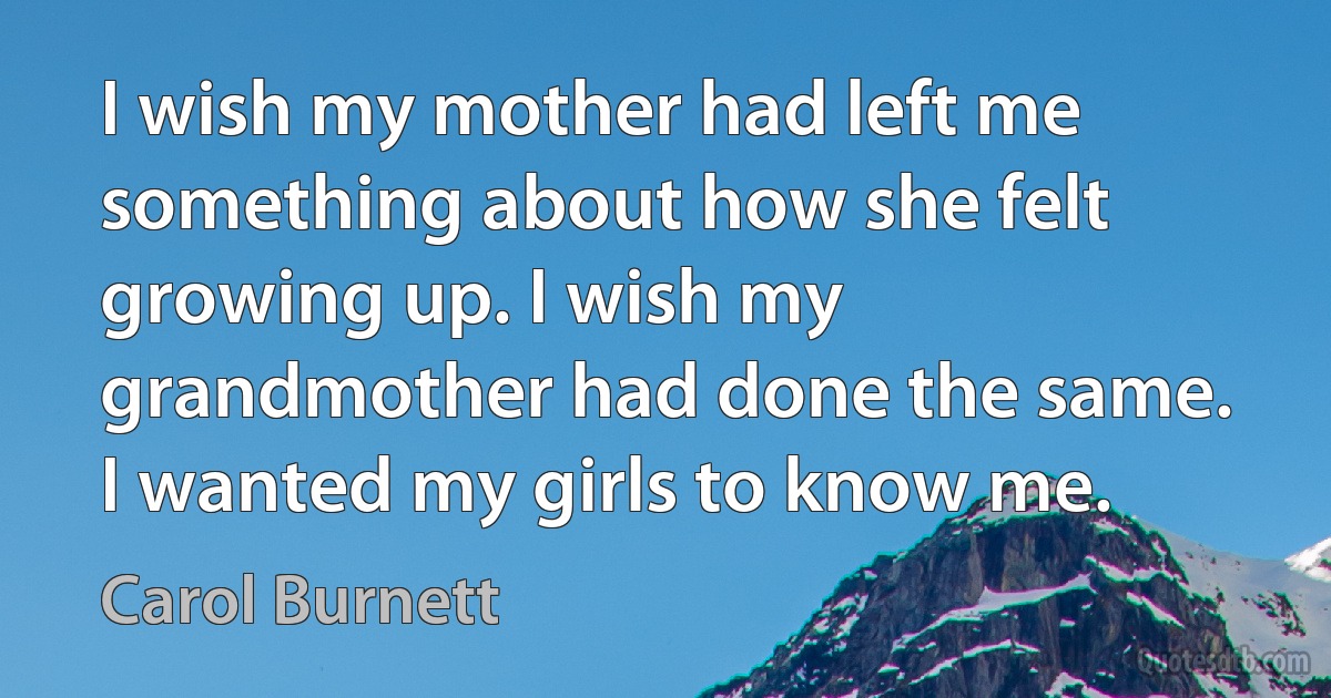 I wish my mother had left me something about how she felt growing up. I wish my grandmother had done the same. I wanted my girls to know me. (Carol Burnett)