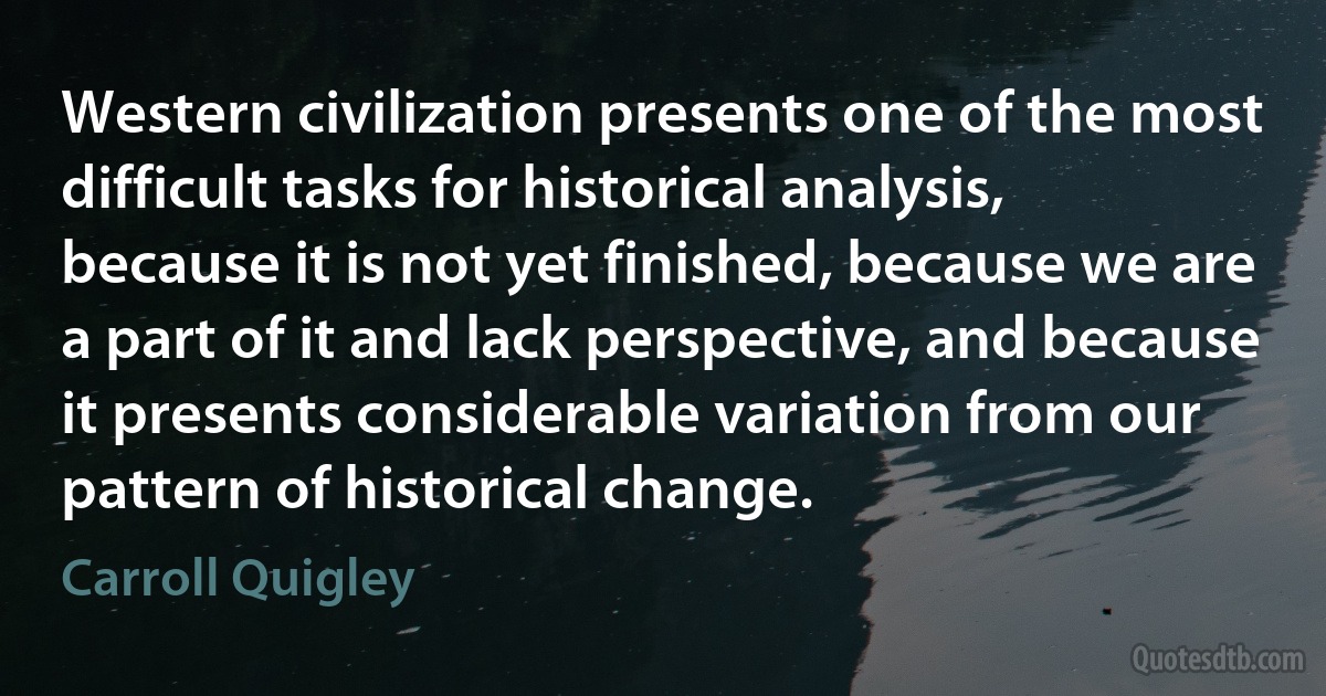 Western civilization presents one of the most difficult tasks for historical analysis, because it is not yet finished, because we are a part of it and lack perspective, and because it presents considerable variation from our pattern of historical change. (Carroll Quigley)