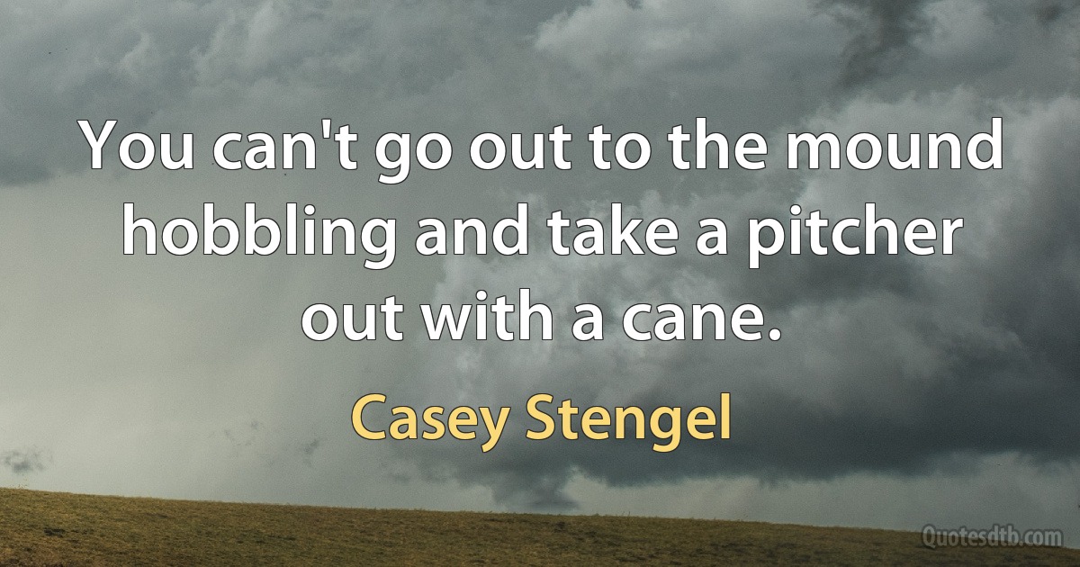 You can't go out to the mound hobbling and take a pitcher out with a cane. (Casey Stengel)