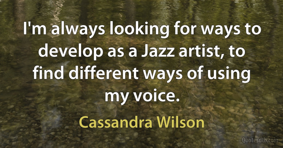 I'm always looking for ways to develop as a Jazz artist, to find different ways of using my voice. (Cassandra Wilson)