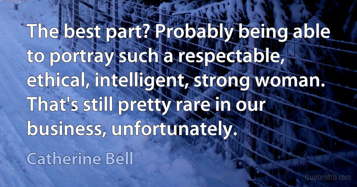 The best part? Probably being able to portray such a respectable, ethical, intelligent, strong woman. That's still pretty rare in our business, unfortunately. (Catherine Bell)