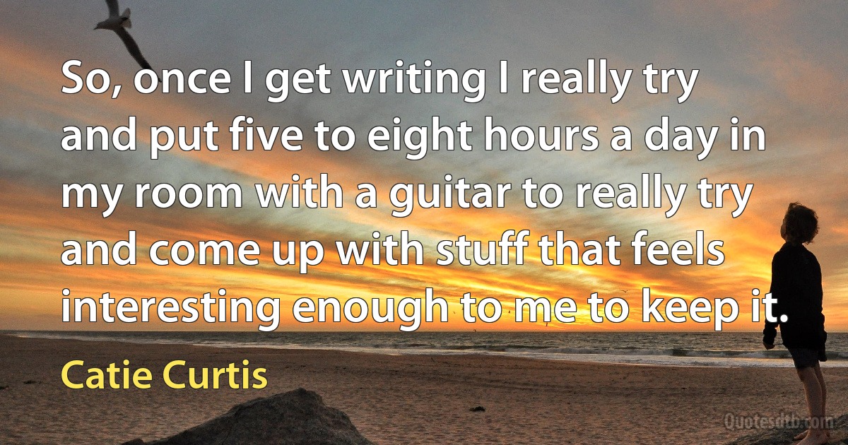 So, once I get writing I really try and put five to eight hours a day in my room with a guitar to really try and come up with stuff that feels interesting enough to me to keep it. (Catie Curtis)