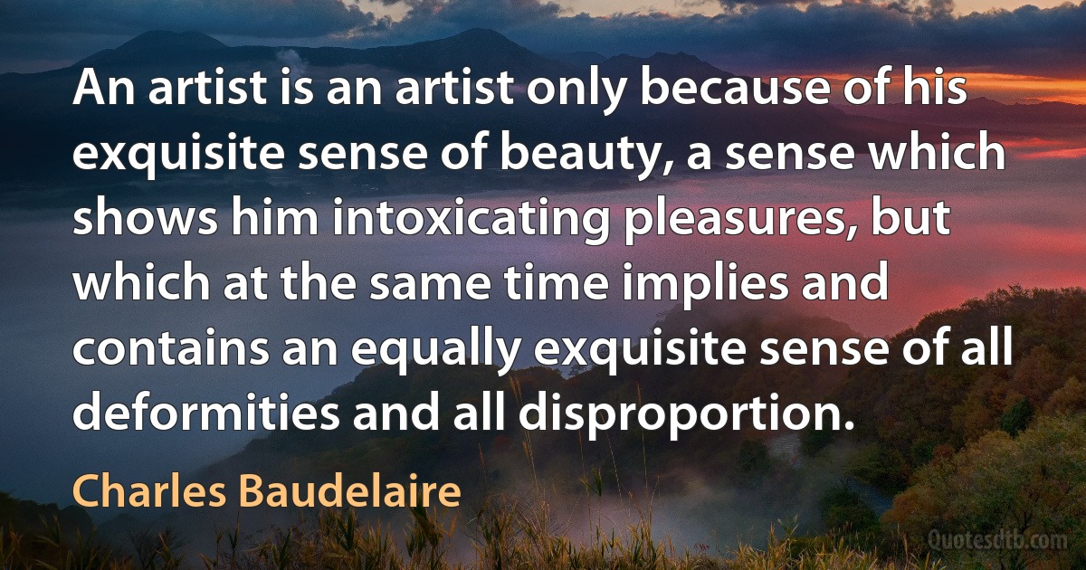 An artist is an artist only because of his exquisite sense of beauty, a sense which shows him intoxicating pleasures, but which at the same time implies and contains an equally exquisite sense of all deformities and all disproportion. (Charles Baudelaire)