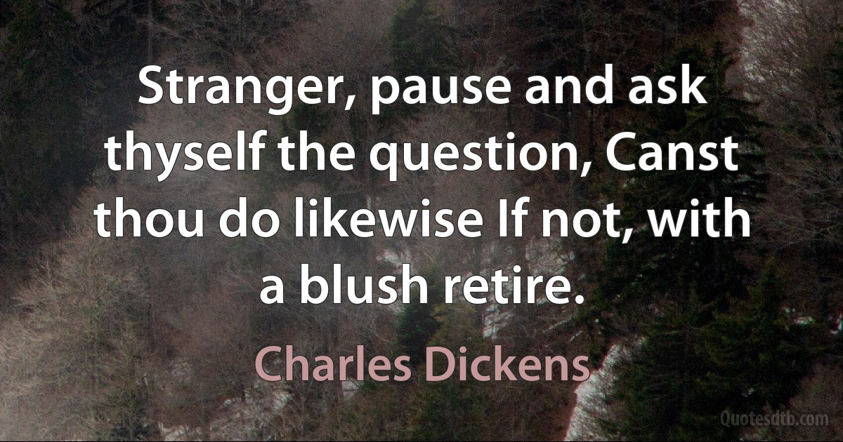 Stranger, pause and ask thyself the question, Canst thou do likewise If not, with a blush retire. (Charles Dickens)