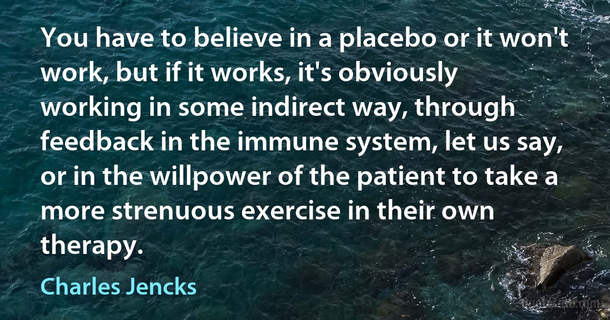 You have to believe in a placebo or it won't work, but if it works, it's obviously working in some indirect way, through feedback in the immune system, let us say, or in the willpower of the patient to take a more strenuous exercise in their own therapy. (Charles Jencks)