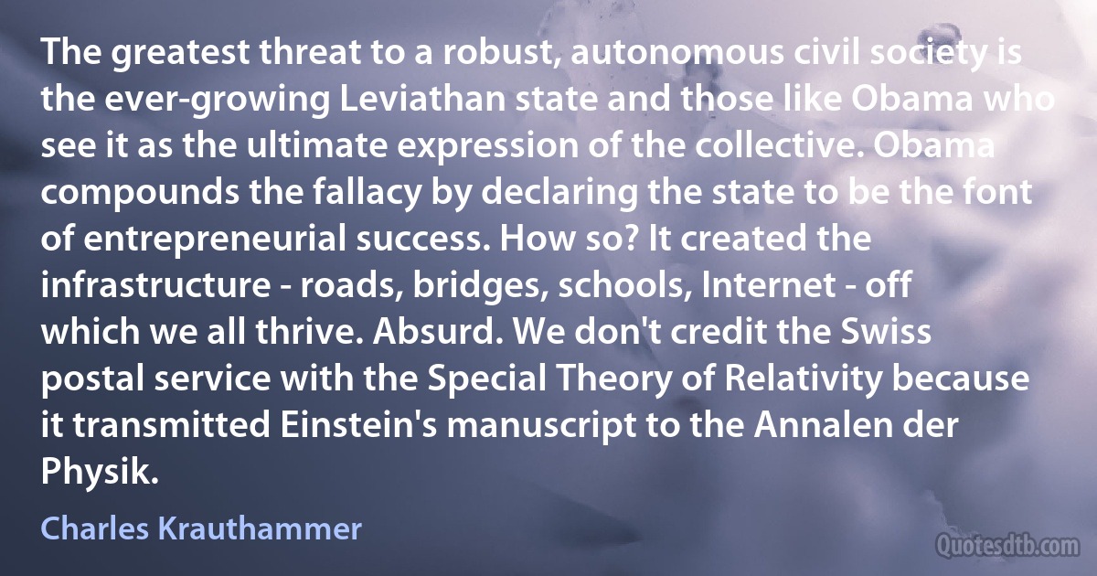 The greatest threat to a robust, autonomous civil society is the ever-growing Leviathan state and those like Obama who see it as the ultimate expression of the collective. Obama compounds the fallacy by declaring the state to be the font of entrepreneurial success. How so? It created the infrastructure - roads, bridges, schools, Internet - off which we all thrive. Absurd. We don't credit the Swiss postal service with the Special Theory of Relativity because it transmitted Einstein's manuscript to the Annalen der Physik. (Charles Krauthammer)