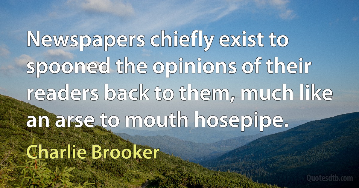 Newspapers chiefly exist to spooned the opinions of their readers back to them, much like an arse to mouth hosepipe. (Charlie Brooker)