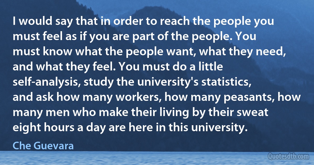 I would say that in order to reach the people you must feel as if you are part of the people. You must know what the people want, what they need, and what they feel. You must do a little self-analysis, study the university's statistics, and ask how many workers, how many peasants, how many men who make their living by their sweat eight hours a day are here in this university. (Che Guevara)