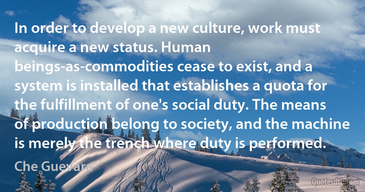 In order to develop a new culture, work must acquire a new status. Human beings-as-commodities cease to exist, and a system is installed that establishes a quota for the fulfillment of one's social duty. The means of production belong to society, and the machine is merely the trench where duty is performed. (Che Guevara)