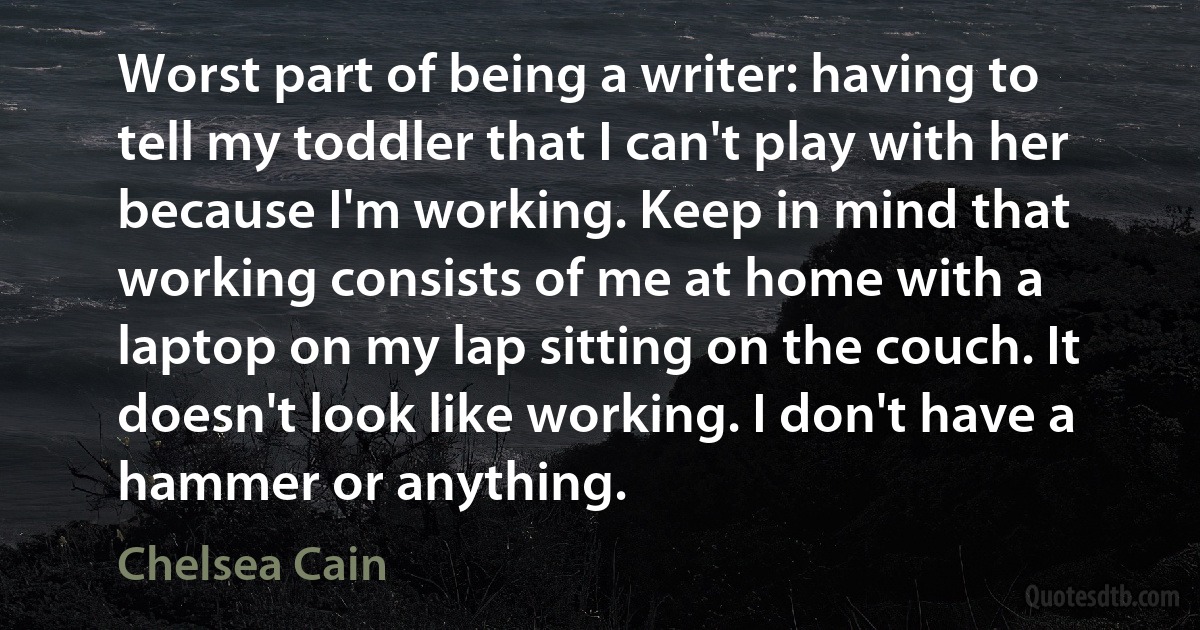 Worst part of being a writer: having to tell my toddler that I can't play with her because I'm working. Keep in mind that working consists of me at home with a laptop on my lap sitting on the couch. It doesn't look like working. I don't have a hammer or anything. (Chelsea Cain)