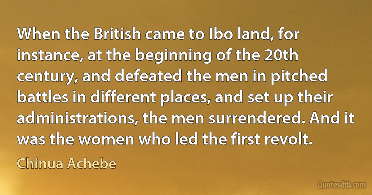 When the British came to Ibo land, for instance, at the beginning of the 20th century, and defeated the men in pitched battles in different places, and set up their administrations, the men surrendered. And it was the women who led the first revolt. (Chinua Achebe)