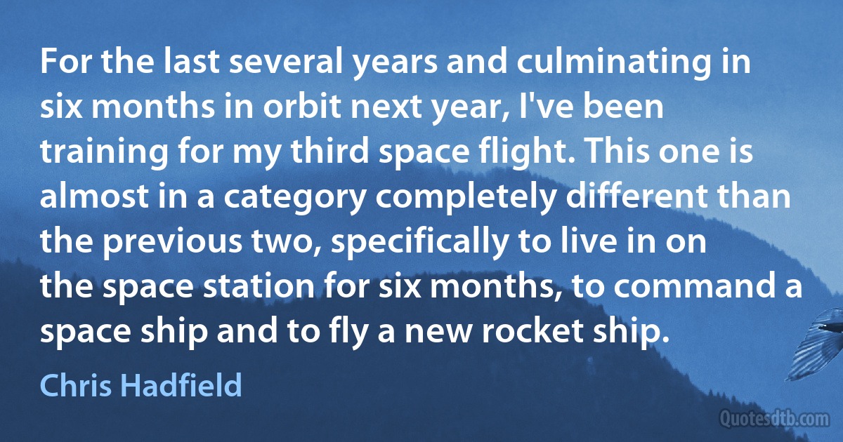 For the last several years and culminating in six months in orbit next year, I've been training for my third space flight. This one is almost in a category completely different than the previous two, specifically to live in on the space station for six months, to command a space ship and to fly a new rocket ship. (Chris Hadfield)