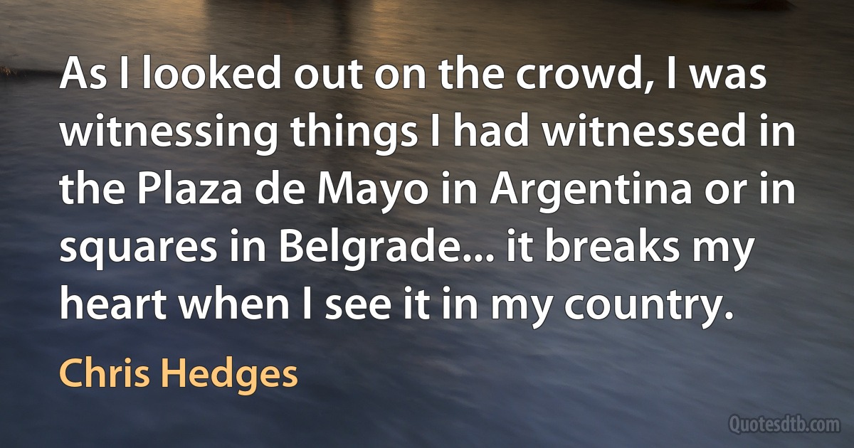 As I looked out on the crowd, I was witnessing things I had witnessed in the Plaza de Mayo in Argentina or in squares in Belgrade... it breaks my heart when I see it in my country. (Chris Hedges)