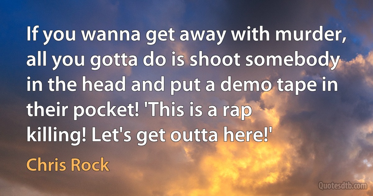 If you wanna get away with murder, all you gotta do is shoot somebody in the head and put a demo tape in their pocket! 'This is a rap killing! Let's get outta here!' (Chris Rock)