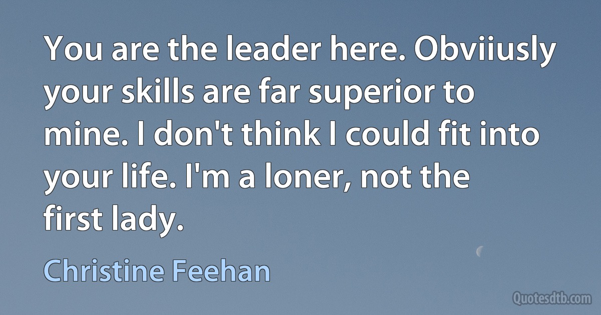 You are the leader here. Obviiusly your skills are far superior to mine. I don't think I could fit into your life. I'm a loner, not the first lady. (Christine Feehan)