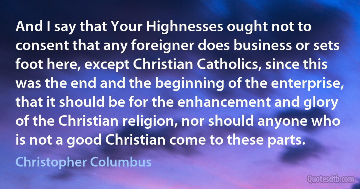 And I say that Your Highnesses ought not to consent that any foreigner does business or sets foot here, except Christian Catholics, since this was the end and the beginning of the enterprise, that it should be for the enhancement and glory of the Christian religion, nor should anyone who is not a good Christian come to these parts. (Christopher Columbus)