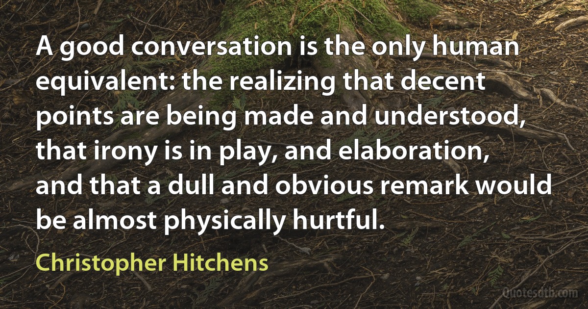 A good conversation is the only human equivalent: the realizing that decent points are being made and understood, that irony is in play, and elaboration, and that a dull and obvious remark would be almost physically hurtful. (Christopher Hitchens)