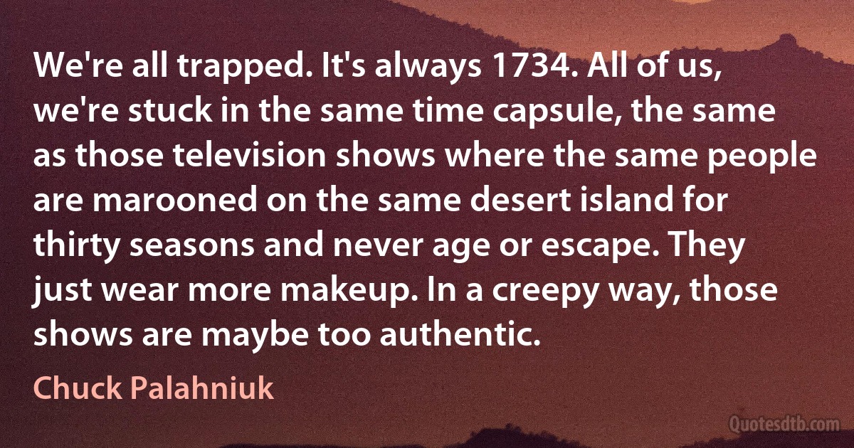 We're all trapped. It's always 1734. All of us, we're stuck in the same time capsule, the same as those television shows where the same people are marooned on the same desert island for thirty seasons and never age or escape. They just wear more makeup. In a creepy way, those shows are maybe too authentic. (Chuck Palahniuk)