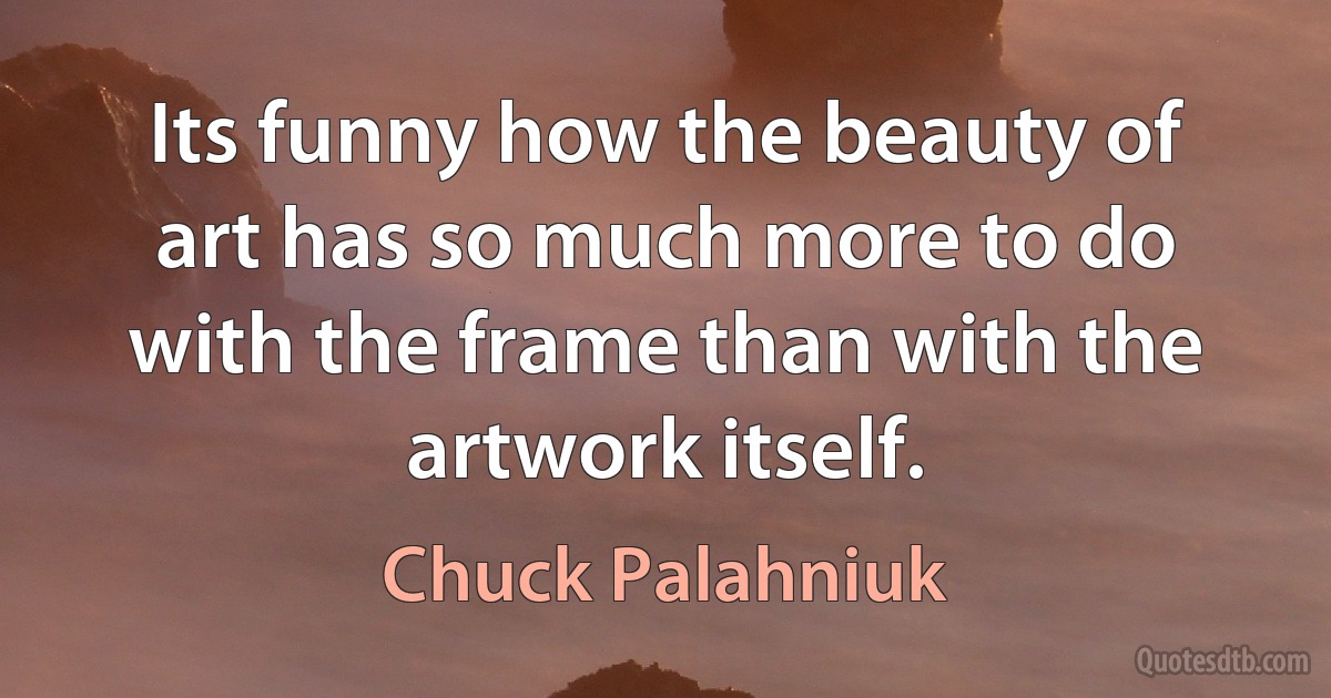 Its funny how the beauty of art has so much more to do with the frame than with the artwork itself. (Chuck Palahniuk)