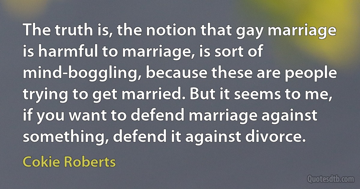 The truth is, the notion that gay marriage is harmful to marriage, is sort of mind-boggling, because these are people trying to get married. But it seems to me, if you want to defend marriage against something, defend it against divorce. (Cokie Roberts)