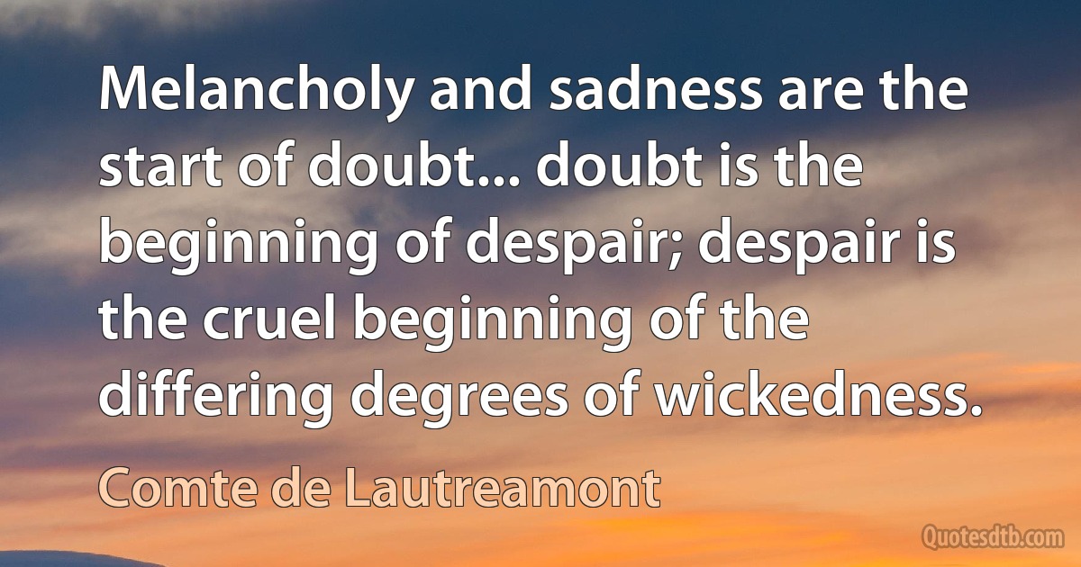 Melancholy and sadness are the start of doubt... doubt is the beginning of despair; despair is the cruel beginning of the differing degrees of wickedness. (Comte de Lautreamont)