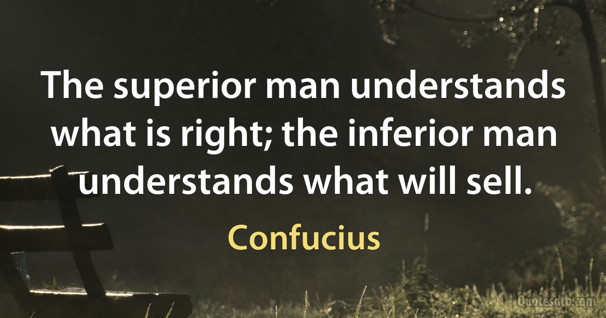 The superior man understands what is right; the inferior man understands what will sell. (Confucius)