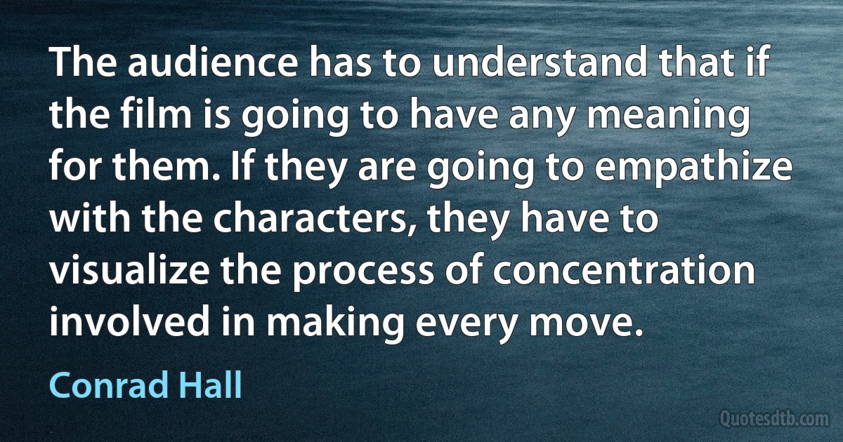 The audience has to understand that if the film is going to have any meaning for them. If they are going to empathize with the characters, they have to visualize the process of concentration involved in making every move. (Conrad Hall)