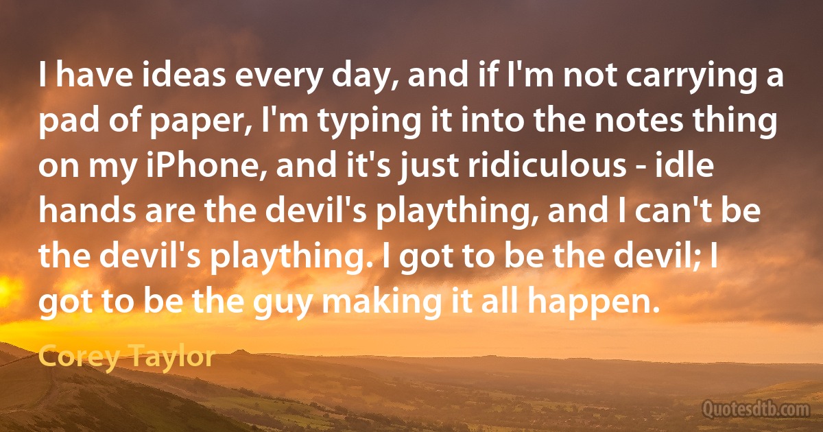 I have ideas every day, and if I'm not carrying a pad of paper, I'm typing it into the notes thing on my iPhone, and it's just ridiculous - idle hands are the devil's plaything, and I can't be the devil's plaything. I got to be the devil; I got to be the guy making it all happen. (Corey Taylor)