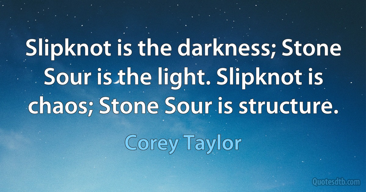 Slipknot is the darkness; Stone Sour is the light. Slipknot is chaos; Stone Sour is structure. (Corey Taylor)